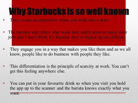 Why Starbucks is so well known They create an experience when you walk into a store The baristas and others who work here really seem to enjoy their jobs.