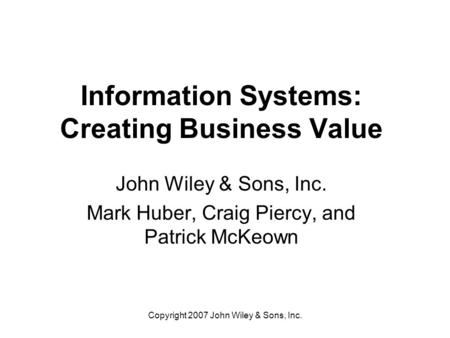 Copyright 2007 John Wiley & Sons, Inc. Information Systems: Creating Business Value John Wiley & Sons, Inc. Mark Huber, Craig Piercy, and Patrick McKeown.