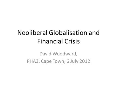 Neoliberal Globalisation and Financial Crisis David Woodward, PHA3, Cape Town, 6 July 2012.