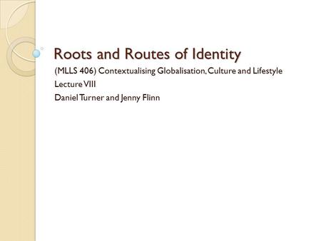 Roots and Routes of Identity (MLLS 406) Contextualising Globalisation, Culture and Lifestyle Lecture VIII Daniel Turner and Jenny Flinn.