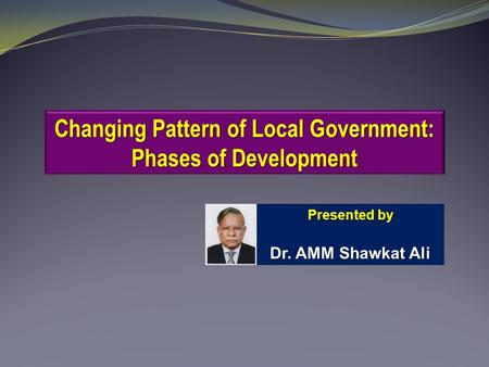 Changing Pattern of Local Government: Phases of Development Presented by Dr. AMM Shawkat Ali.