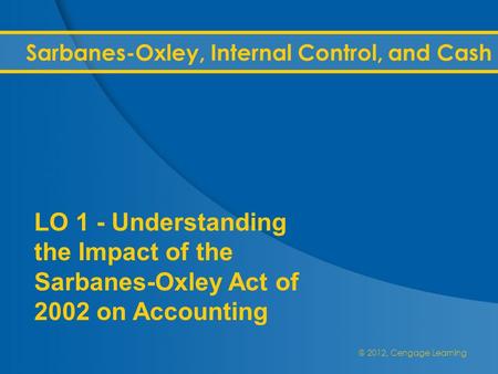 @ 2012, Cengage Learning Sarbanes-Oxley, Internal Control, and Cash LO 1 - Understanding the Impact of the Sarbanes-Oxley Act of 2002 on Accounting.