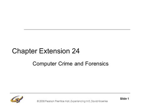 © 2008 Pearson Prentice Hall, Experiencing MIS, David Kroenke Slide 1 Chapter Extension 24 Computer Crime and Forensics.