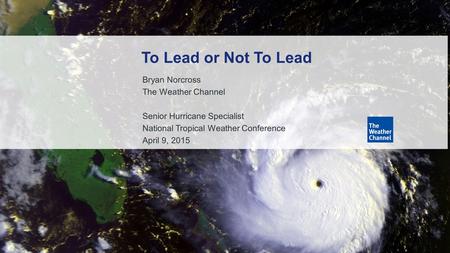 1 Bryan Norcross The Weather Channel Senior Hurricane Specialist National Tropical Weather Conference April 9, 2015 To Lead or Not To Lead.