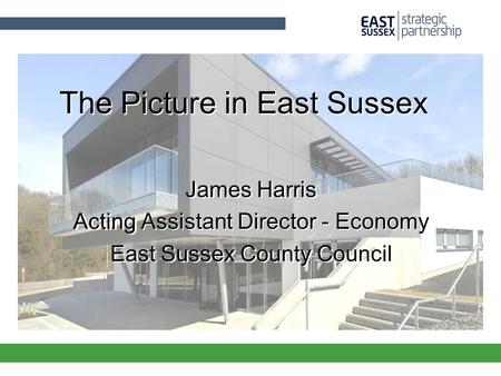 The Picture in East Sussex James Harris Acting Assistant Director - Economy East Sussex County Council James Harris Acting Assistant Director - Economy.