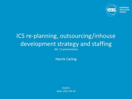 ICS re-planning, outsourcing/inhouse development strategy and staffing TAC 12 presentation Henrik Carling ESS/ICS Date: 2015-09-30.