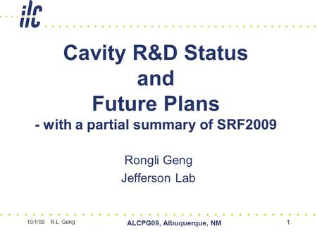 10/1/09 R.L. Geng ALCPG09, Albuquerque, NM 1 Cavity R&D Status and Future Plans - with a partial summary of SRF2009 Rongli Geng Jefferson Lab.