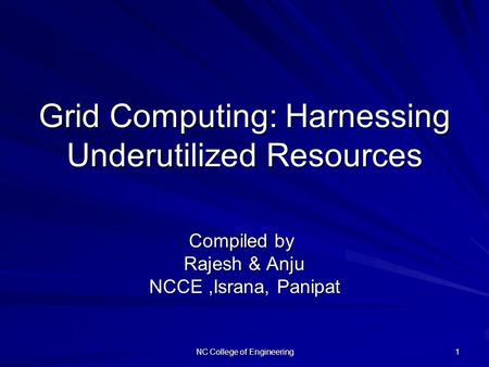 NC College of Engineering 1 Grid Computing: Harnessing Underutilized Resources Compiled by Compiled by Rajesh & Anju NCCE,Israna, Panipat.