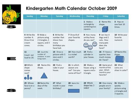 Kindergarten Math Calendar October 2009 SundayMondayTuesdayWednesdayThursdayFridaySaturday 1 Make a rectangle by combining two squares. 2 Name this shape.