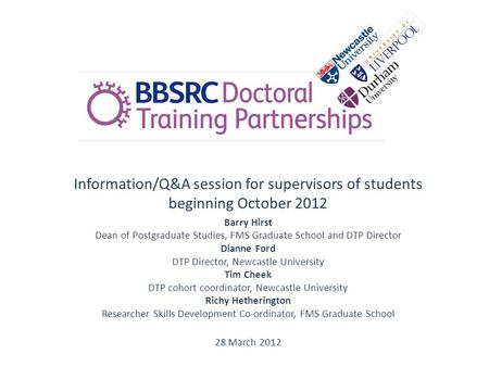 Information/Q&A session for supervisors of students beginning October 2012 Barry Hirst Dean of Postgraduate Studies, FMS Graduate School and DTP Director.