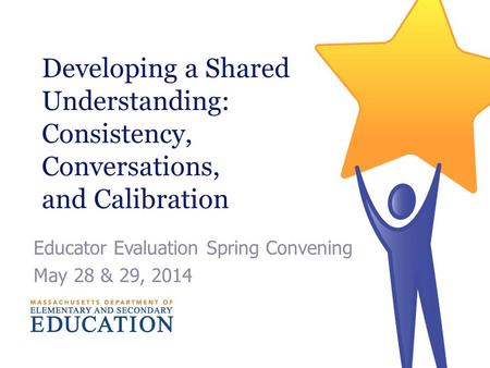 Developing a Shared Understanding: Consistency, Conversations, and Calibration Educator Evaluation Spring Convening May 28 & 29, 2014.