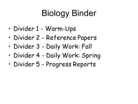 Biology Binder Divider 1 - Warm-Ups Divider 2 - Reference Papers Divider 3 - Daily Work: Fall Divider 4 - Daily Work: Spring Divider 5 - Progress Reports.