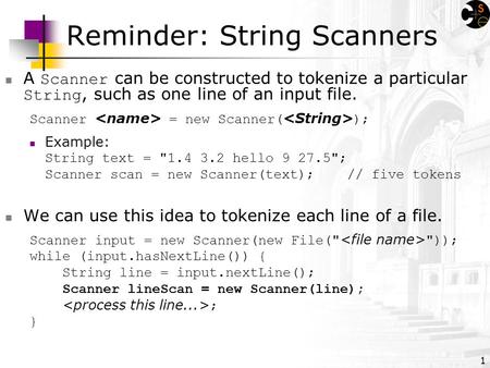 1 Reminder: String Scanners A Scanner can be constructed to tokenize a particular String, such as one line of an input file. Scanner = new Scanner( );