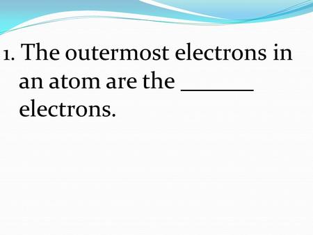 1. The outermost electrons in an atom are the electrons.