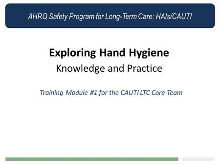 AHRQ Safety Program for Long-Term Care: HAIs/CAUTI Exploring Hand Hygiene Knowledge and Practice Training Module #1 for the CAUTI LTC Core Team.