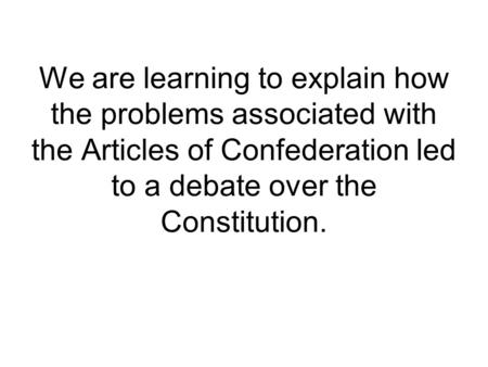 We are learning to explain how the problems associated with the Articles of Confederation led to a debate over the Constitution.