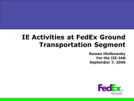 IE Activities at FedEx Ground Transportation Segment Roman Hlutkowsky For the IIE-IAB September 7, 2006.