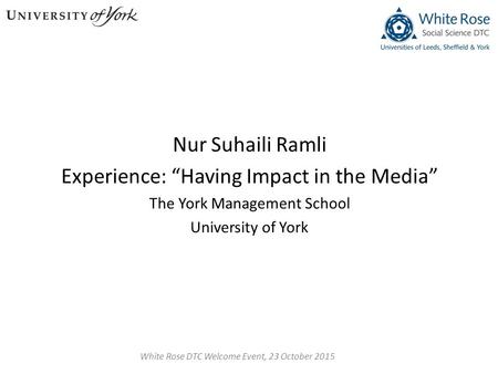 Nur Suhaili Ramli Experience: “Having Impact in the Media” The York Management School University of York White Rose DTC Welcome Event, 23 October 2015.