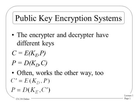 Lecture 5 Page 1 CS 236 Online Public Key Encryption Systems The encrypter and decrypter have different keys C = E(K E,P) P = D(K D,C) Often, works the.