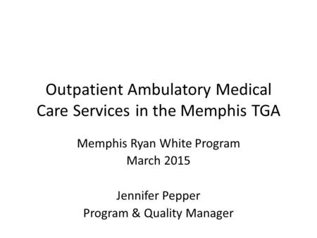 Outpatient Ambulatory Medical Care Services in the Memphis TGA Memphis Ryan White Program March 2015 Jennifer Pepper Program & Quality Manager.