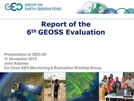 Report of the 6 th GEOSS Evaluation Presentation to GEO-XII 11 November 2015 John Adamec Co-Chair GEO Monitoring & Evaluation Working Group.