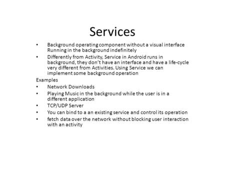 Services Background operating component without a visual interface Running in the background indefinitely Differently from Activity, Service in Android.