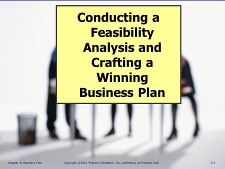 Chapter 6: Business Plan Copyright ©2012 Pearson Education, Inc. Publishing as Prentice Hall 6-1 Conducting a Feasibility Analysis and Crafting a Winning.