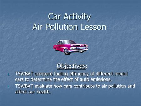 Car Activity Air Pollution Lesson Objectives: 1. TSWBAT compare fueling efficiency of different model cars to determine the effect of auto emissions. 2.