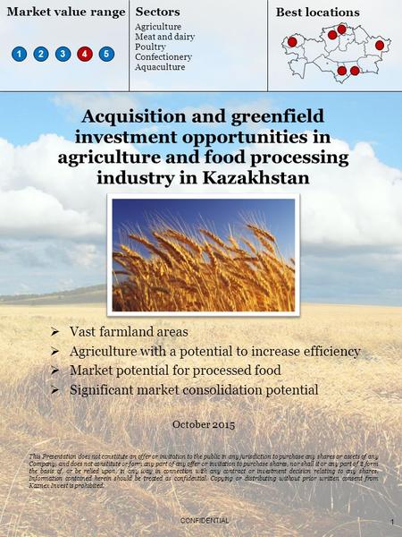 1 CONFIDENTIAL Acquisition and greenfield investment opportunities in agriculture and food processing industry in Kazakhstan October 2015 This Presentation.