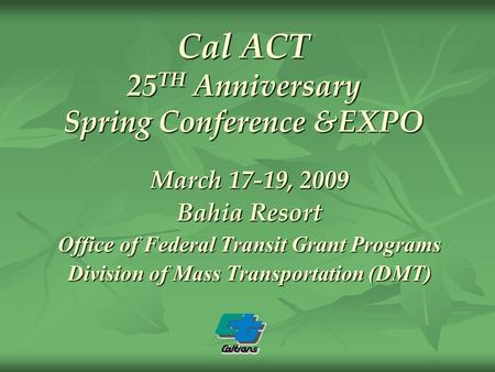 Cal ACT 25 TH Anniversary Spring Conference &EXPO March 17-19, 2009 Bahia Resort Office of Federal Transit Grant Programs Division of Mass Transportation.