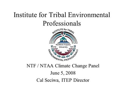 Institute for Tribal Environmental Professionals NTF / NTAA Climate Change Panel June 5, 2008 Cal Seciwa, ITEP Director.