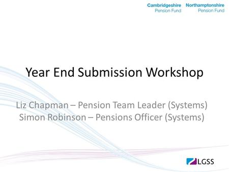 Year End Submission Workshop Liz Chapman – Pension Team Leader (Systems) Simon Robinson – Pensions Officer (Systems)