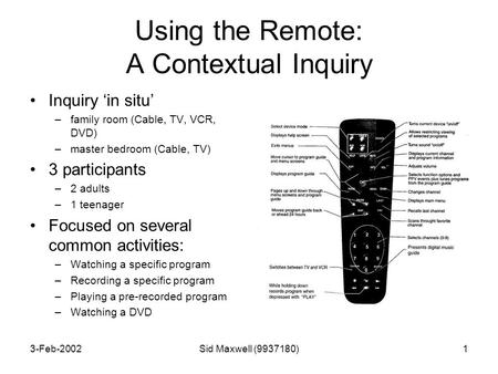 3-Feb-2002Sid Maxwell (9937180)1 Using the Remote: A Contextual Inquiry Inquiry ‘in situ’ –family room (Cable, TV, VCR, DVD) –master bedroom (Cable, TV)