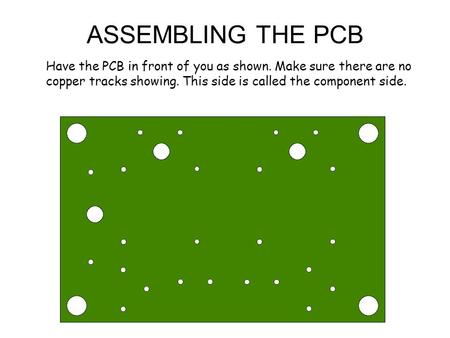 ASSEMBLING THE PCB Have the PCB in front of you as shown. Make sure there are no copper tracks showing. This side is called the component side.