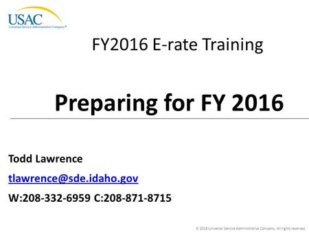 © 2015 Universal Service Administrative Company. All rights reserved. FY2016 E-rate Training Todd Lawrence W:208-332-6959 C:208-871-8715.