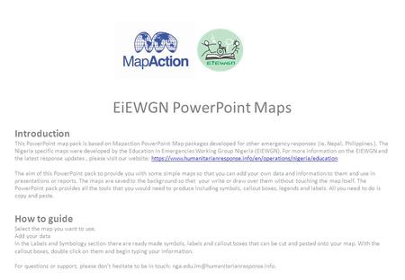 EiEWGN PowerPoint Maps Introduction This PowerPoint map pack is based on Mapaction PowerPoint Map packages developed for other emergency responses (ie.