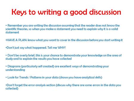 Keys to writing a good discussion Remember you are writing the discussion assuming that the reader does not know the scientific theories, so when you make.