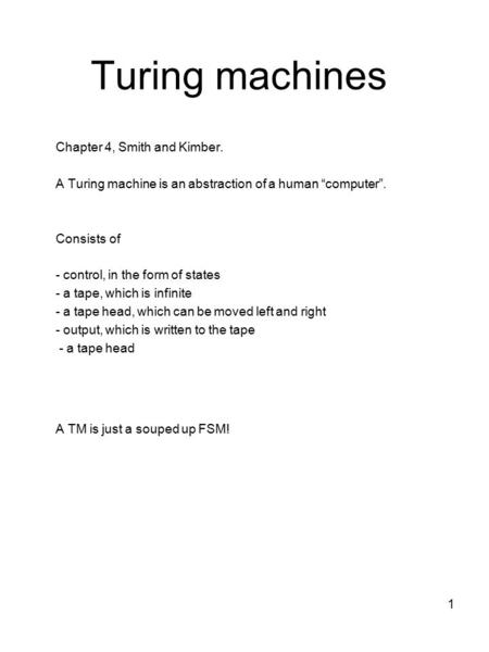 1 Turing machines Chapter 4, Smith and Kimber. A Turing machine is an abstraction of a human “computer”. Consists of - control, in the form of states -