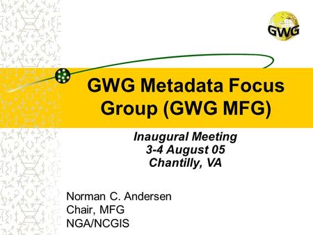 GWG Metadata Focus Group (GWG MFG) Norman C. Andersen Chair, MFG NGA/NCGIS Inaugural Meeting 3-4 August 05 Chantilly, VA.