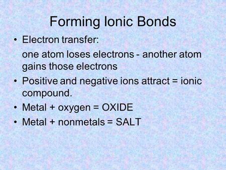 Forming Ionic Bonds Electron transfer: one atom loses electrons - another atom gains those electrons Positive and negative ions attract = ionic compound.