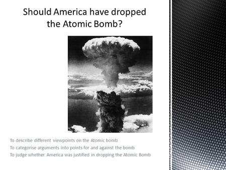 To describe different viewpoints on the Atomic bomb To categorise arguments into points for and against the bomb To judge whether America was justified.