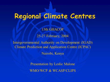 Regional Climate Centres Presentation by Leslie Malone WMO/WCP & WCASP/CLIPS 13th GHACOF 25-27 February, 2004 Intergovernmental Authority on Development.