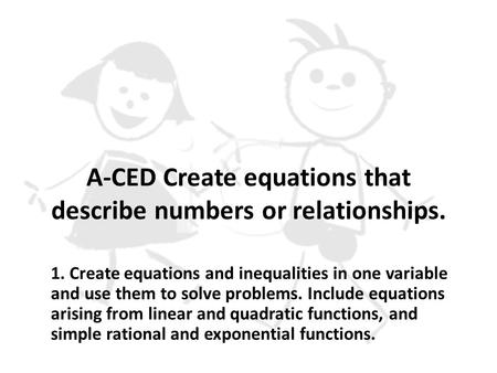 A-CED Create equations that describe numbers or relationships. 1. Create equations and inequalities in one variable and use them to solve problems. Include.