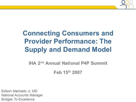 Connecting Consumers and Provider Performance: The Supply and Demand Model IHA 2 nd Annual National P4P Summit Feb 15 th 2007 Edison Machado Jr, MD National.