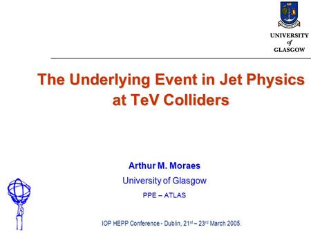 The Underlying Event in Jet Physics at TeV Colliders Arthur M. Moraes University of Glasgow PPE – ATLAS IOP HEPP Conference - Dublin, 21 st – 23 rd March.