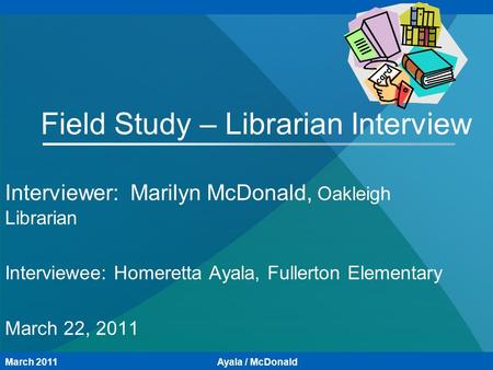 Field Study – Librarian Interview Interviewer: Marilyn McDonald, Oakleigh Librarian Interviewee: Homeretta Ayala, Fullerton Elementary March 22, 2011 March.