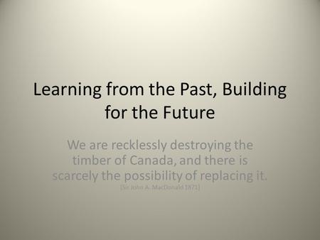 Learning from the Past, Building for the Future We are recklessly destroying the timber of Canada, and there is scarcely the possibility of replacing it.