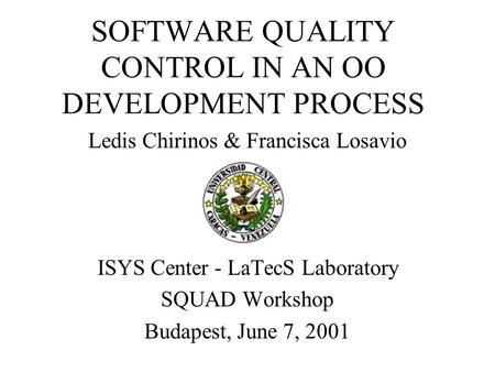 SOFTWARE QUALITY CONTROL IN AN OO DEVELOPMENT PROCESS Ledis Chirinos & Francisca Losavio ISYS Center - LaTecS Laboratory SQUAD Workshop Budapest, June.