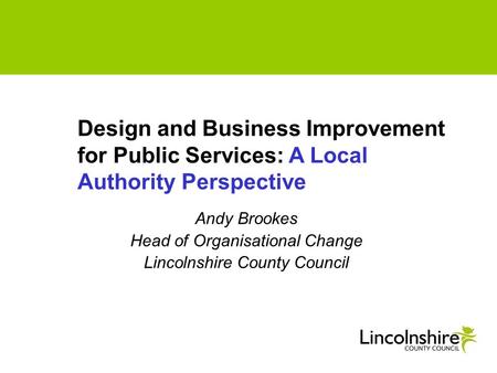 Andy Brookes Head of Organisational Change Lincolnshire County Council Design and Business Improvement for Public Services: A Local Authority Perspective.