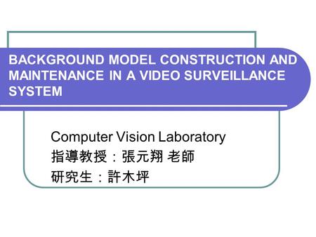 BACKGROUND MODEL CONSTRUCTION AND MAINTENANCE IN A VIDEO SURVEILLANCE SYSTEM Computer Vision Laboratory 指導教授：張元翔 老師 研究生：許木坪.